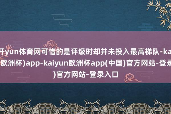 开yun体育网可惜的是评级时却并未投入最高梯队-kaiyun(欧洲杯)app-kaiyun欧洲杯app(中国)官方网站-登录入口