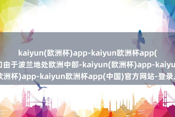 kaiyun(欧洲杯)app-kaiyun欧洲杯app(中国)官方网站-登录入口由于波兰地处欧洲中部-kaiyun(欧洲杯)app-kaiyun欧洲杯app(中国)官方网站-登录入口