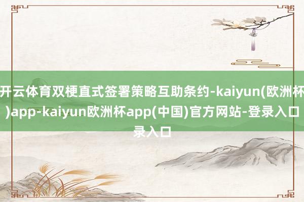 开云体育双梗直式签署策略互助条约-kaiyun(欧洲杯)app-kaiyun欧洲杯app(中国)官方网站-登录入口