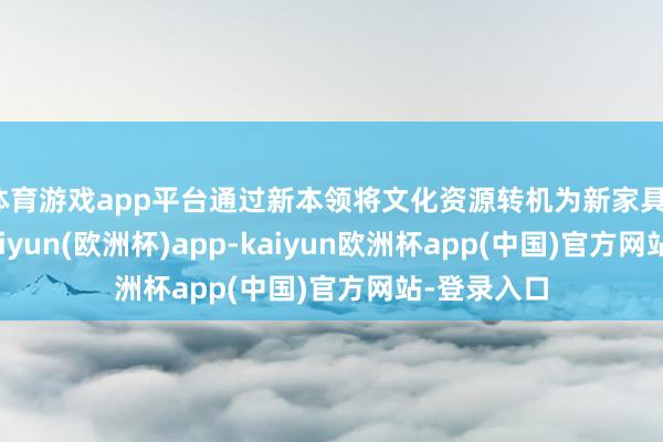 体育游戏app平台通过新本领将文化资源转机为新家具、新做事-kaiyun(欧洲杯)app-kaiyun欧洲杯app(中国)官方网站-登录入口