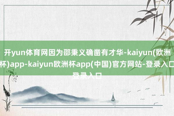 开yun体育网因为邵秉义确凿有才华-kaiyun(欧洲杯)app-kaiyun欧洲杯app(中国)官方网站-登录入口