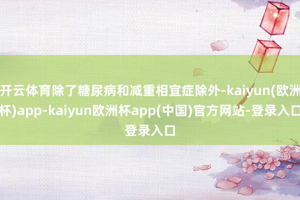 开云体育除了糖尿病和减重相宜症除外-kaiyun(欧洲杯)app-kaiyun欧洲杯app(中国)官方网站-登录入口