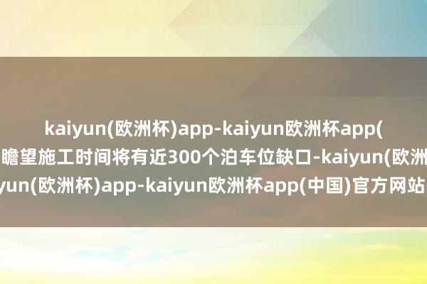 kaiyun(欧洲杯)app-kaiyun欧洲杯app(中国)官方网站-登录入口瞻望施工时间将有近300个泊车位缺口-kaiyun(欧洲杯)app-kaiyun欧洲杯app(中国)官方网站-登录入口