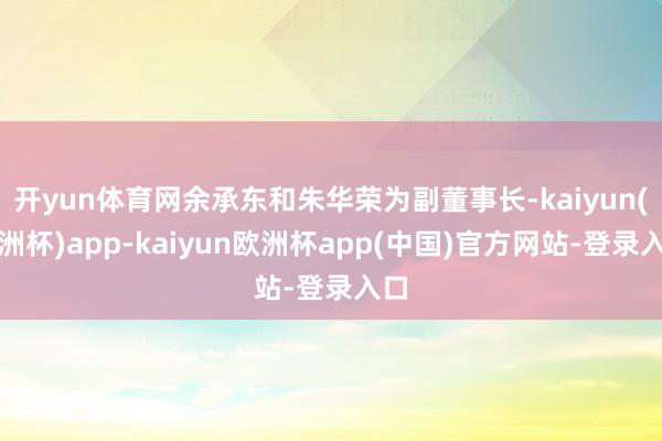 开yun体育网余承东和朱华荣为副董事长-kaiyun(欧洲杯)app-kaiyun欧洲杯app(中国)官方网站-登录入口