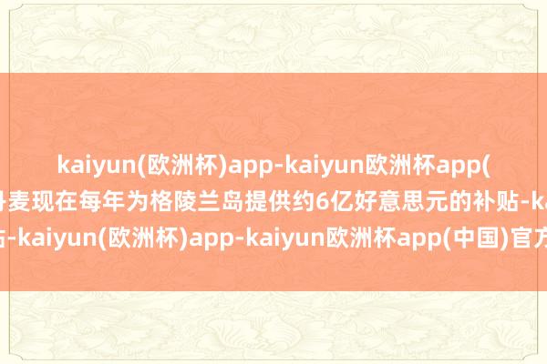 kaiyun(欧洲杯)app-kaiyun欧洲杯app(中国)官方网站-登录入口丹麦现在每年为格陵兰岛提供约6亿好意思元的补贴-kaiyun(欧洲杯)app-kaiyun欧洲杯app(中国)官方网站-登录入口