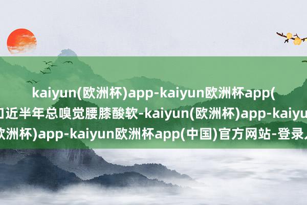 kaiyun(欧洲杯)app-kaiyun欧洲杯app(中国)官方网站-登录入口近半年总嗅觉腰膝酸软-kaiyun(欧洲杯)app-kaiyun欧洲杯app(中国)官方网站-登录入口
