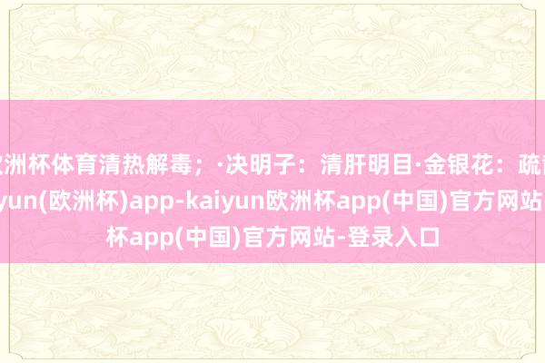 欧洲杯体育清热解毒；·决明子：清肝明目·金银花：疏散风热-kaiyun(欧洲杯)app-kaiyun欧洲杯app(中国)官方网站-登录入口