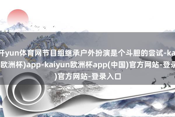开yun体育网节目组继承户外扮演是个斗胆的尝试-kaiyun(欧洲杯)app-kaiyun欧洲杯app(中国)官方网站-登录入口