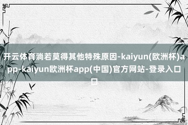 开云体育淌若莫得其他特殊原因-kaiyun(欧洲杯)app-kaiyun欧洲杯app(中国)官方网站-登录入口