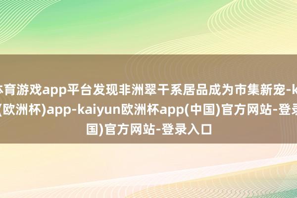 体育游戏app平台发现非洲翠干系居品成为市集新宠-kaiyun(欧洲杯)app-kaiyun欧洲杯app(中国)官方网站-登录入口