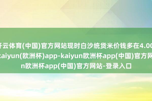 开云体育(中国)官方网站现时白沙统货米价钱多在4.00-4.10元/斤-kaiyun(欧洲杯)app-kaiyun欧洲杯app(中国)官方网站-登录入口