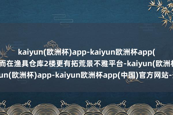 kaiyun(欧洲杯)app-kaiyun欧洲杯app(中国)官方网站-登录入口而在渔具仓库2楼更有拓荒景不雅平台-kaiyun(欧洲杯)app-kaiyun欧洲杯app(中国)官方网站-登录入口