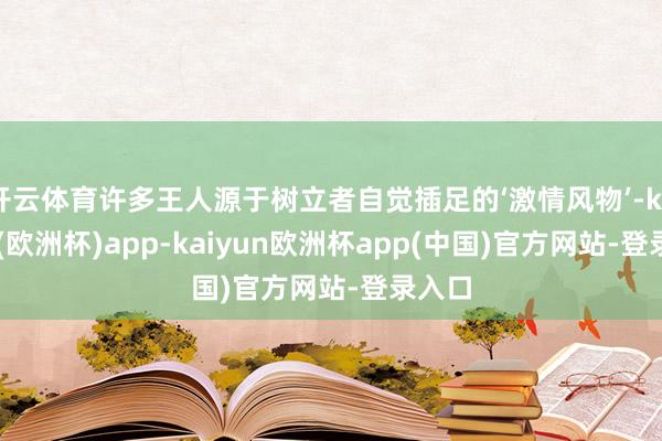 开云体育许多王人源于树立者自觉插足的‘激情风物’-kaiyun(欧洲杯)app-kaiyun欧洲杯app(中国)官方网站-登录入口