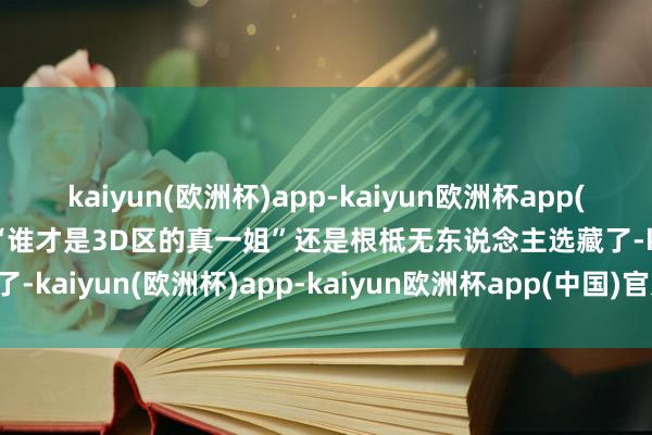 kaiyun(欧洲杯)app-kaiyun欧洲杯app(中国)官方网站-登录入口“谁才是3D区的真一姐”还是根柢无东说念主选藏了-kaiyun(欧洲杯)app-kaiyun欧洲杯app(中国)官方网站-登录入口