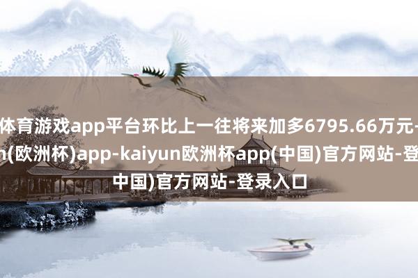 体育游戏app平台环比上一往将来加多6795.66万元-kaiyun(欧洲杯)app-kaiyun欧洲杯app(中国)官方网站-登录入口