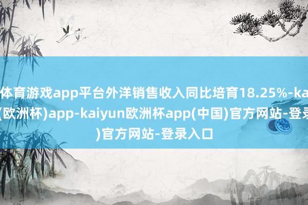 体育游戏app平台外洋销售收入同比培育18.25%-kaiyun(欧洲杯)app-kaiyun欧洲杯app(中国)官方网站-登录入口