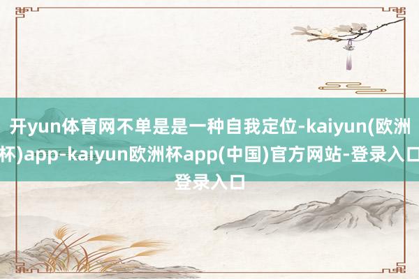 开yun体育网不单是是一种自我定位-kaiyun(欧洲杯)app-kaiyun欧洲杯app(中国)官方网站-登录入口
