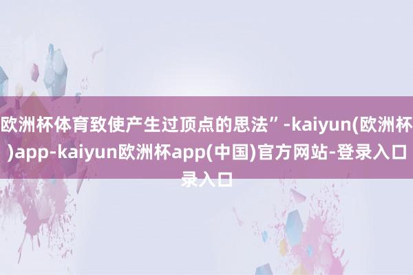欧洲杯体育致使产生过顶点的思法”-kaiyun(欧洲杯)app-kaiyun欧洲杯app(中国)官方网站-登录入口