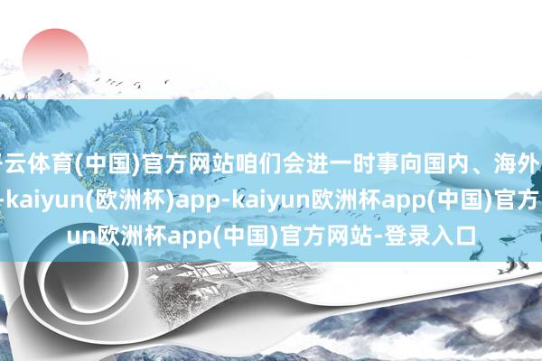 开云体育(中国)官方网站咱们会进一时事向国内、海外的同业握续灵通-kaiyun(欧洲杯)app-kaiyun欧洲杯app(中国)官方网站-登录入口