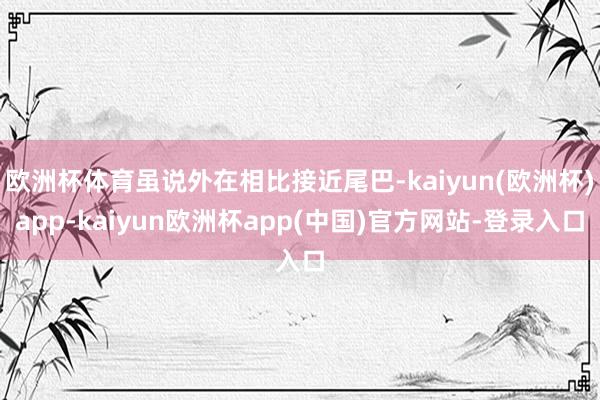 欧洲杯体育虽说外在相比接近尾巴-kaiyun(欧洲杯)app-kaiyun欧洲杯app(中国)官方网站-登录入口