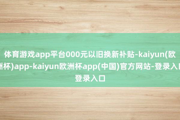 体育游戏app平台000元以旧换新补贴-kaiyun(欧洲杯)app-kaiyun欧洲杯app(中国)官方网站-登录入口