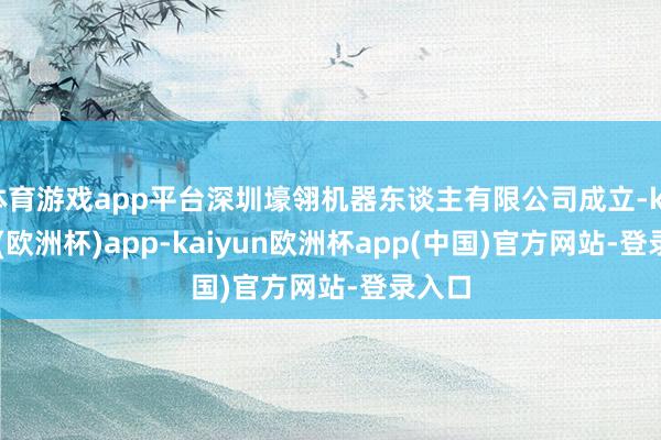 体育游戏app平台深圳壕翎机器东谈主有限公司成立-kaiyun(欧洲杯)app-kaiyun欧洲杯app(中国)官方网站-登录入口