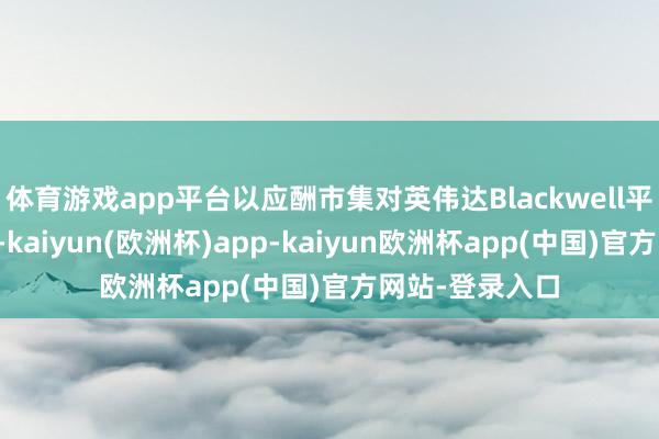 体育游戏app平台以应酬市集对英伟达Blackwell平台的鉴定需求-kaiyun(欧洲杯)app-kaiyun欧洲杯app(中国)官方网站-登录入口