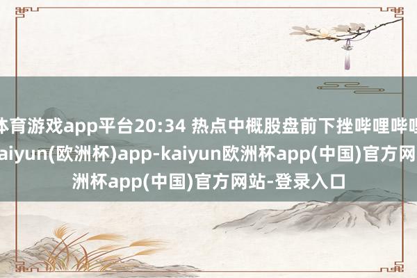 体育游戏app平台20:34 热点中概股盘前下挫哔哩哔哩跌超13%-kaiyun(欧洲杯)app-kaiyun欧洲杯app(中国)官方网站-登录入口