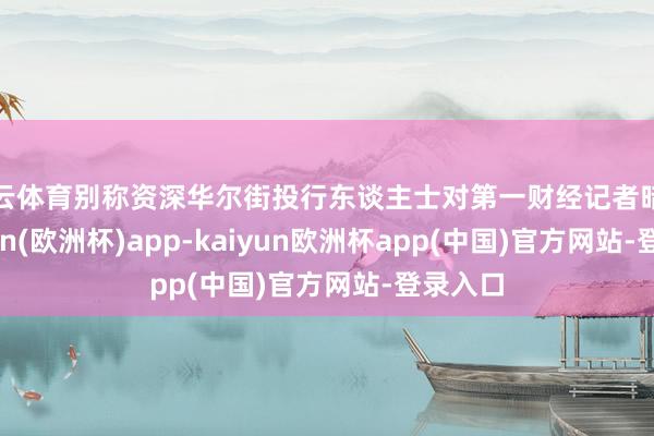 开云体育别称资深华尔街投行东谈主士对第一财经记者暗示-kaiyun(欧洲杯)app-kaiyun欧洲杯app(中国)官方网站-登录入口