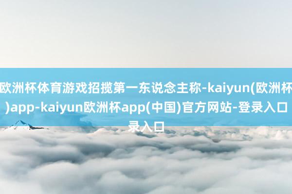 欧洲杯体育游戏招揽第一东说念主称-kaiyun(欧洲杯)app-kaiyun欧洲杯app(中国)官方网站-登录入口