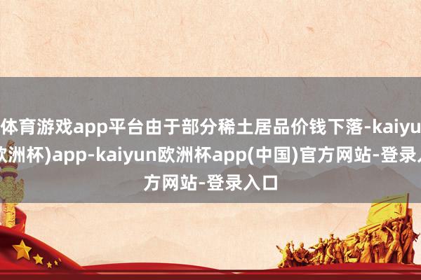 体育游戏app平台由于部分稀土居品价钱下落-kaiyun(欧洲杯)app-kaiyun欧洲杯app(中国)官方网站-登录入口