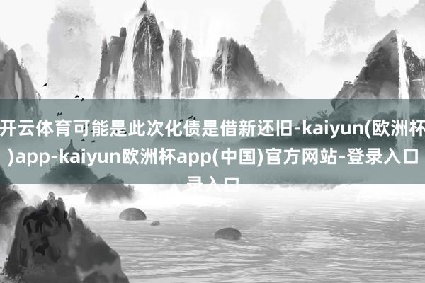 开云体育可能是此次化债是借新还旧-kaiyun(欧洲杯)app-kaiyun欧洲杯app(中国)官方网站-登录入口