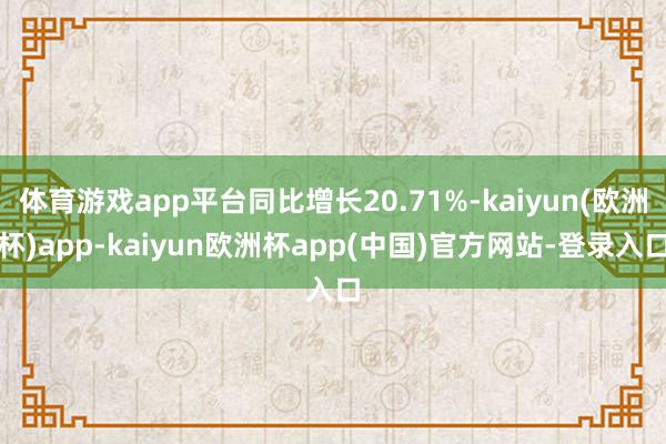 体育游戏app平台同比增长20.71%-kaiyun(欧洲杯)app-kaiyun欧洲杯app(中国)官方网站-登录入口