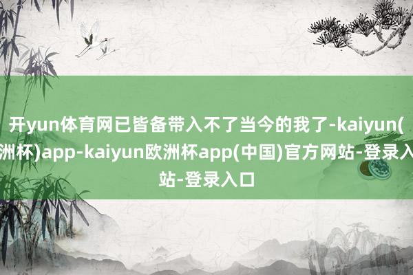 开yun体育网已皆备带入不了当今的我了-kaiyun(欧洲杯)app-kaiyun欧洲杯app(中国)官方网站-登录入口