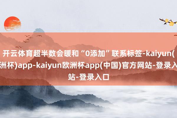 开云体育超半数会暖和“0添加”联系标签-kaiyun(欧洲杯)app-kaiyun欧洲杯app(中国)官方网站-登录入口