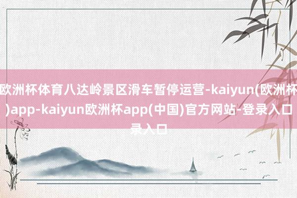 欧洲杯体育八达岭景区滑车暂停运营-kaiyun(欧洲杯)app-kaiyun欧洲杯app(中国)官方网站-登录入口