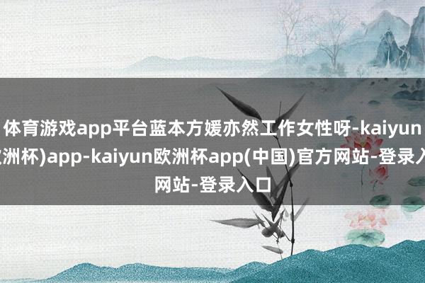 体育游戏app平台蓝本方媛亦然工作女性呀-kaiyun(欧洲杯)app-kaiyun欧洲杯app(中国)官方网站-登录入口