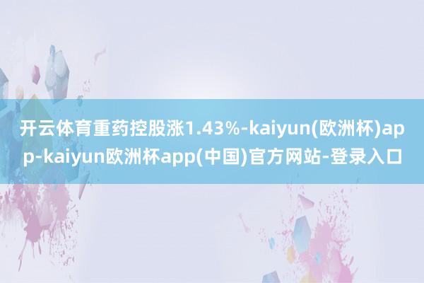 开云体育重药控股涨1.43%-kaiyun(欧洲杯)app-kaiyun欧洲杯app(中国)官方网站-登录入口