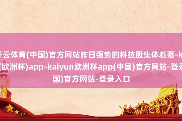 开云体育(中国)官方网站昨日强势的科技股集体着落-kaiyun(欧洲杯)app-kaiyun欧洲杯app(中国)官方网站-登录入口