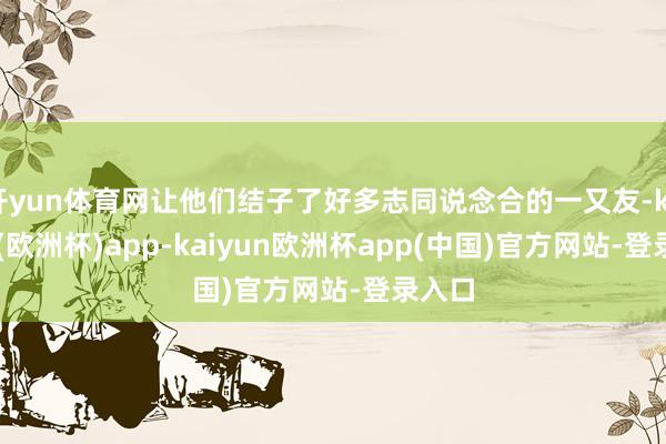 开yun体育网让他们结子了好多志同说念合的一又友-kaiyun(欧洲杯)app-kaiyun欧洲杯app(中国)官方网站-登录入口