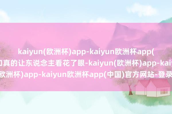 kaiyun(欧洲杯)app-kaiyun欧洲杯app(中国)官方网站-登录入口真的让东说念主看花了眼-kaiyun(欧洲杯)app-kaiyun欧洲杯app(中国)官方网站-登录入口