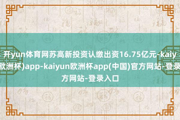 开yun体育网苏高新投资认缴出资16.75亿元-kaiyun(欧洲杯)app-kaiyun欧洲杯app(中国)官方网站-登录入口
