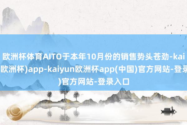欧洲杯体育AITO于本年10月份的销售势头苍劲-kaiyun(欧洲杯)app-kaiyun欧洲杯app(中国)官方网站-登录入口