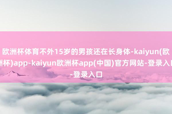 欧洲杯体育不外15岁的男孩还在长身体-kaiyun(欧洲杯)app-kaiyun欧洲杯app(中国)官方网站-登录入口