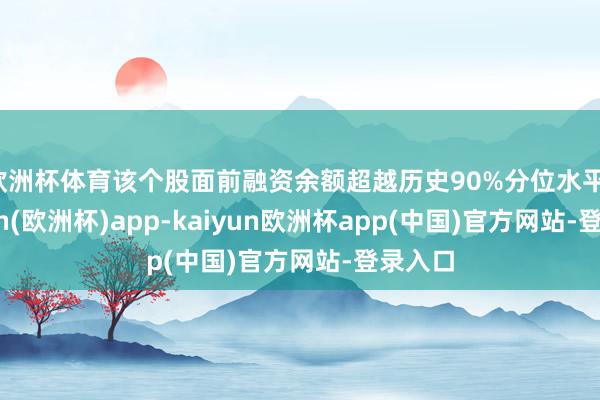 欧洲杯体育该个股面前融资余额超越历史90%分位水平-kaiyun(欧洲杯)app-kaiyun欧洲杯app(中国)官方网站-登录入口