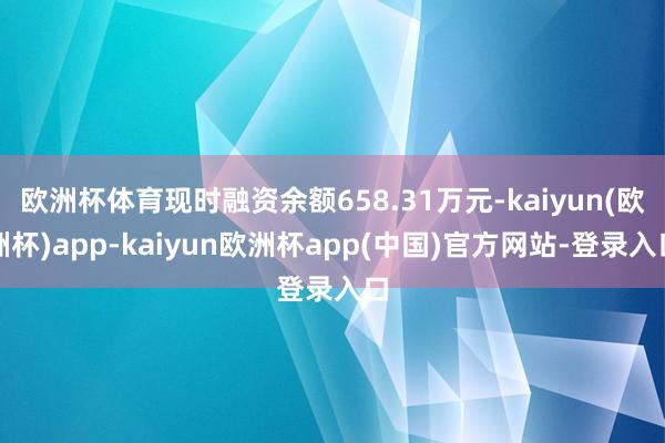 欧洲杯体育现时融资余额658.31万元-kaiyun(欧洲杯)app-kaiyun欧洲杯app(中国)官方网站-登录入口