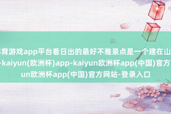 体育游戏app平台看日出的最好不雅景点是一个建在山口的不雅景平台-kaiyun(欧洲杯)app-kaiyun欧洲杯app(中国)官方网站-登录入口