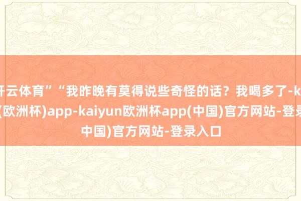 开云体育”“我昨晚有莫得说些奇怪的话？我喝多了-kaiyun(欧洲杯)app-kaiyun欧洲杯app(中国)官方网站-登录入口