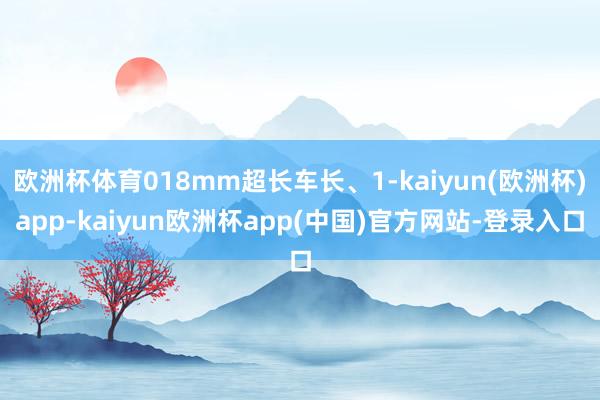 欧洲杯体育018mm超长车长、1-kaiyun(欧洲杯)app-kaiyun欧洲杯app(中国)官方网站-登录入口
