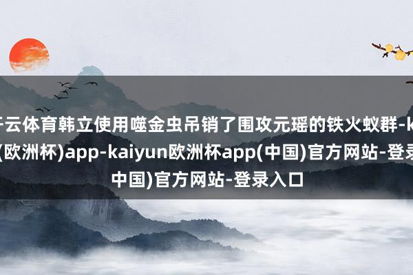 开云体育韩立使用噬金虫吊销了围攻元瑶的铁火蚁群-kaiyun(欧洲杯)app-kaiyun欧洲杯app(中国)官方网站-登录入口
